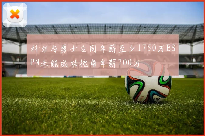 科尔与勇士合同年薪至少1750万ESPN未能成功挖角年薪700万