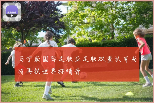 马宁获国际足联亚足联双重认可或将再执世界杯哨音