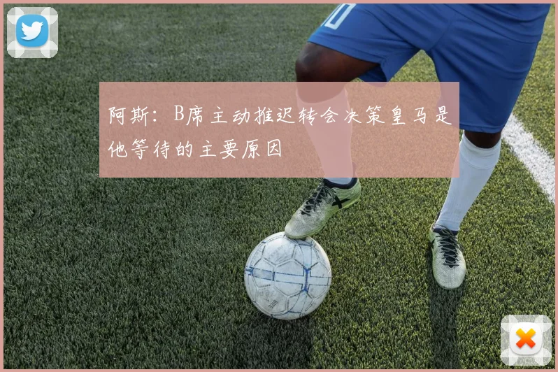阿斯：B席主动推迟转会决策皇马是他等待的主要原因