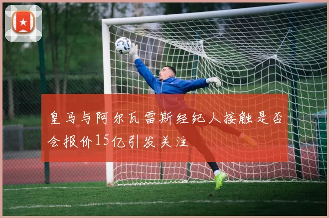 皇马与阿尔瓦雷斯经纪人接触是否会报价15亿引发关注