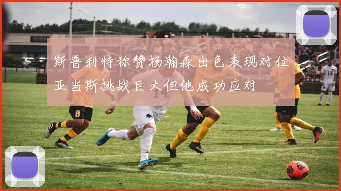 斯普利特称赞杨瀚森出色表现对位亚当斯挑战巨大但他成功应对