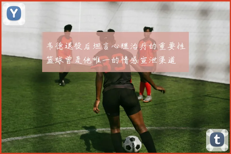 韦德退役后坦言心理治疗的重要性篮球曾是他唯一的情感宣泄渠道