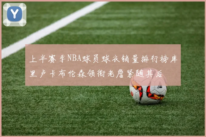 上半赛季NBA球员球衣销量排行榜库里卢卡布伦森领衔老詹紧随其后