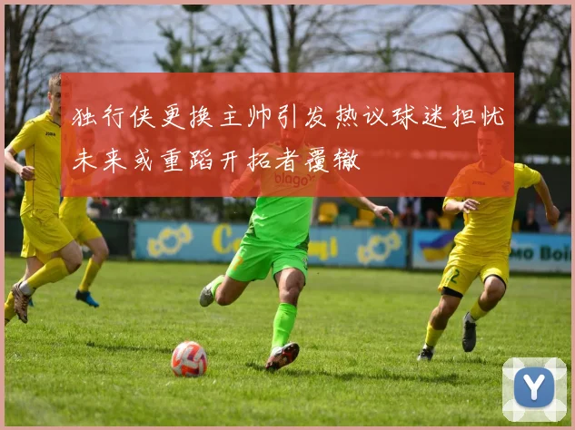 独行侠更换主帅引发热议球迷担忧未来或重蹈开拓者覆辙
