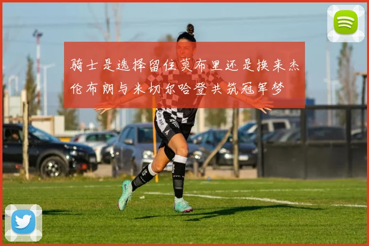 骑士是选择留住莫布里还是换来杰伦布朗与米切尔哈登共筑冠军梦