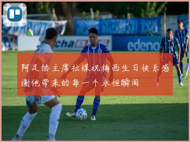 阿足协主席社媒祝梅西生日快乐感谢他带来的每一个永恒瞬间