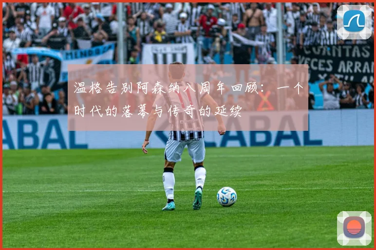 温格告别阿森纳八周年回顾：一个时代的落幕与传奇的延续