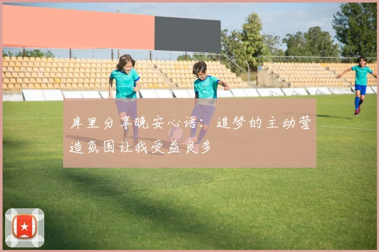 库里分享晚安心语：追梦的主动营造氛围让我受益良多