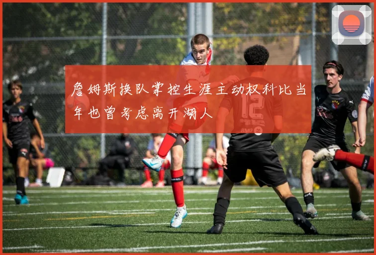 詹姆斯换队掌控生涯主动权科比当年也曾考虑离开湖人