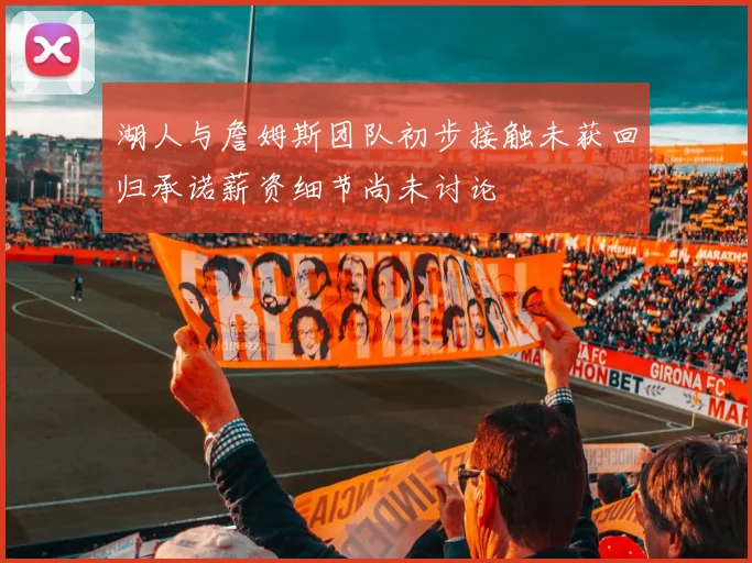 湖人与詹姆斯团队初步接触未获回归承诺薪资细节尚未讨论