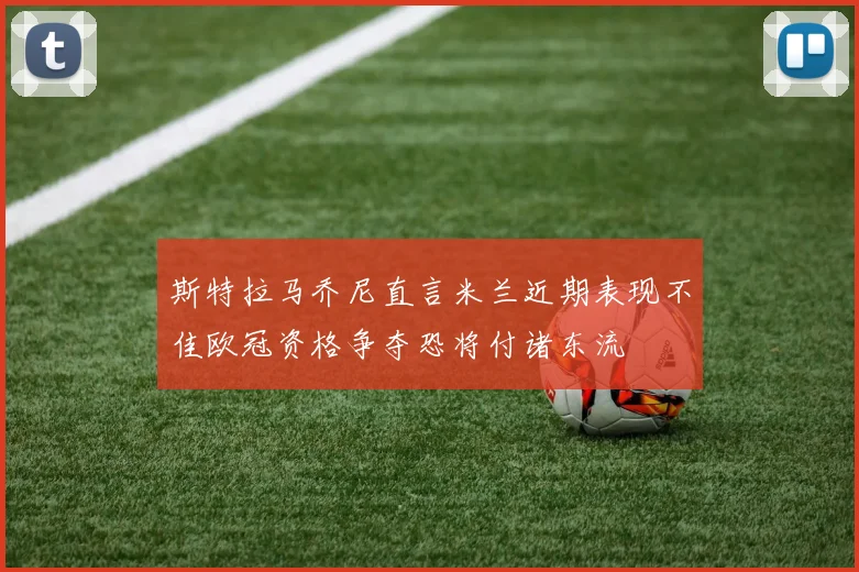 斯特拉马乔尼直言米兰近期表现不佳欧冠资格争夺恐将付诸东流