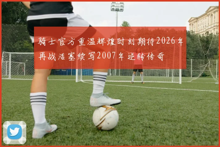 骑士官方重温辉煌时刻期待2026年再战活塞续写2007年逆转传奇