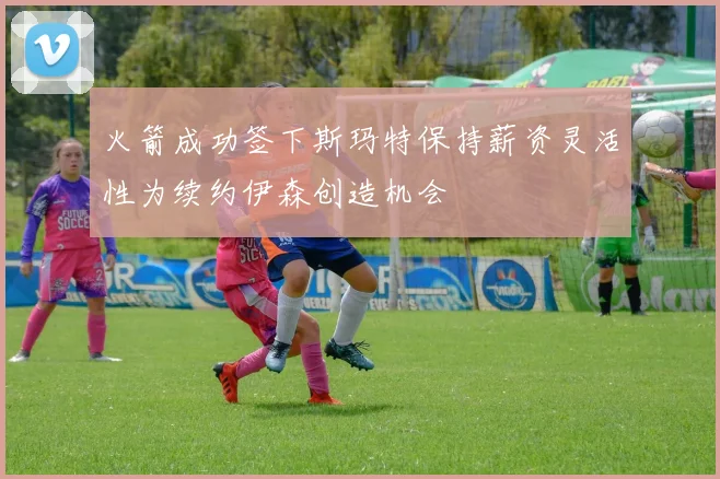 火箭成功签下斯玛特保持薪资灵活性为续约伊森创造机会