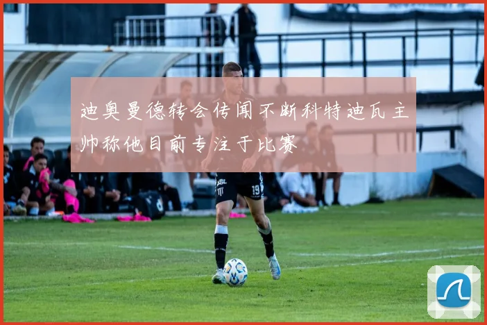 迪奥曼德转会传闻不断科特迪瓦主帅称他目前专注于比赛