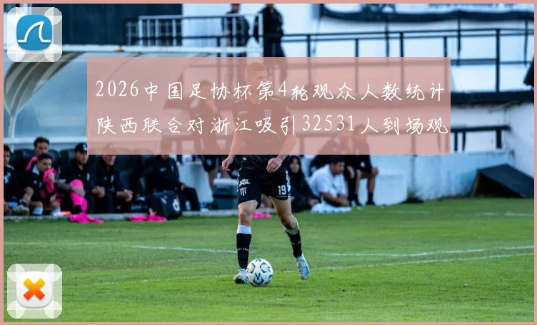 2026中国足协杯第4轮观众人数统计陕西联合对浙江吸引32531人到场观看