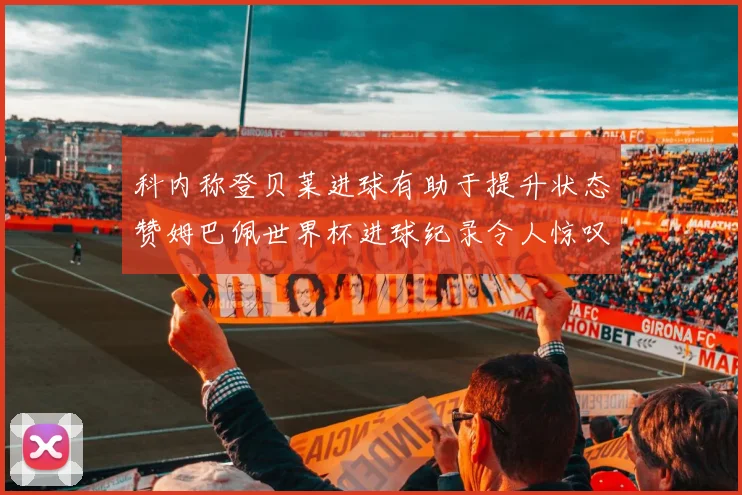 科内称登贝莱进球有助于提升状态赞姆巴佩世界杯进球纪录令人惊叹