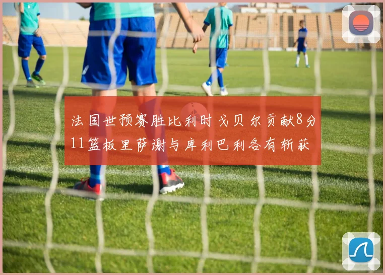 法国世预赛胜比利时戈贝尔贡献8分11篮板里萨谢与库利巴利各有斩获