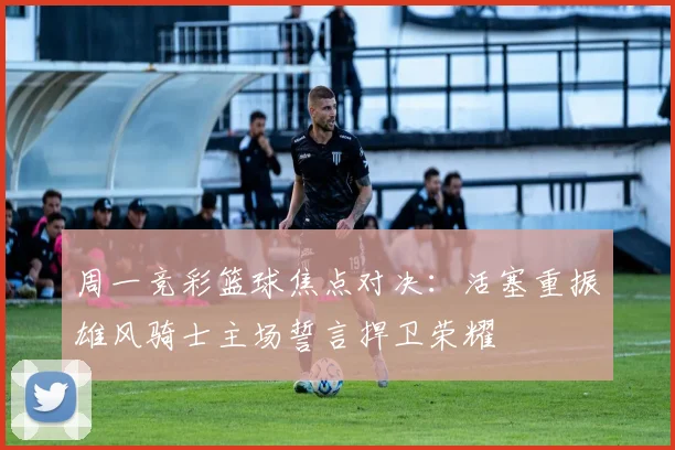 周一竞彩篮球焦点对决：活塞重振雄风骑士主场誓言捍卫荣耀