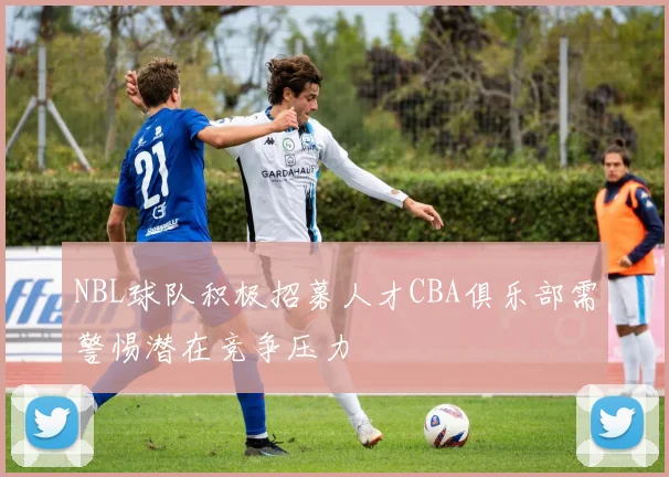 NBL球队积极招募人才CBA俱乐部需警惕潜在竞争压力