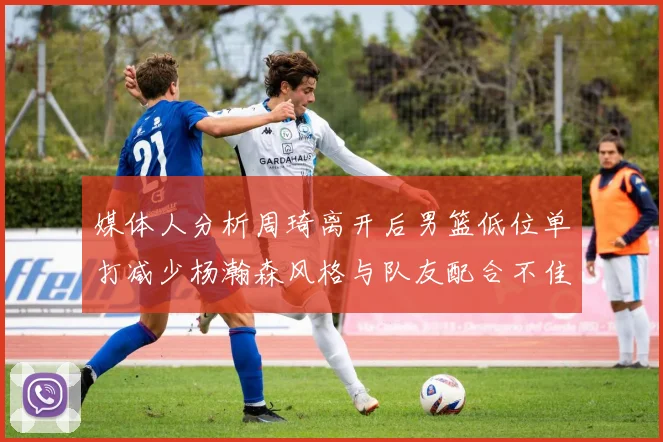 媒体人分析周琦离开后男篮低位单打减少杨瀚森风格与队友配合不佳
