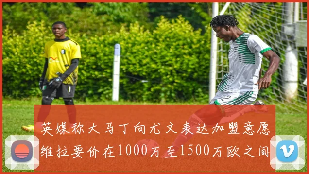 英媒称大马丁向尤文表达加盟意愿维拉要价在1000万至1500万欧之间