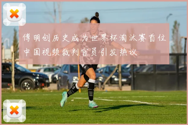 傅明创历史成为世界杯淘汰赛首位中国视频裁判官员引发热议