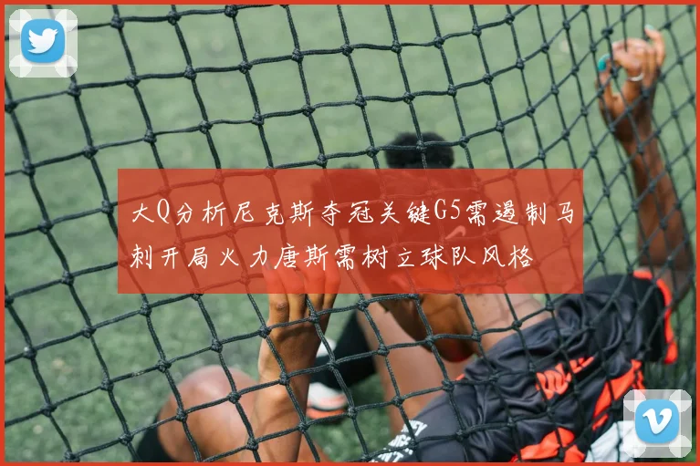大Q分析尼克斯夺冠关键G5需遏制马刺开局火力唐斯需树立球队风格