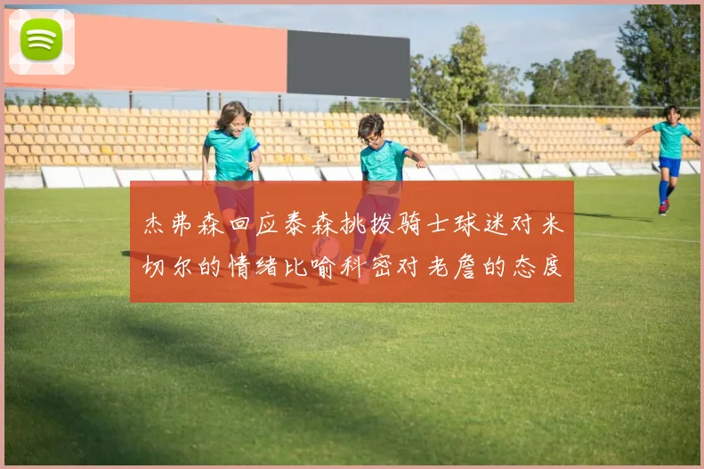 杰弗森回应泰森挑拨骑士球迷对米切尔的情绪比喻科密对老詹的态度