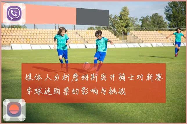 媒体人分析詹姆斯离开骑士对新赛季球迷购票的影响与挑战