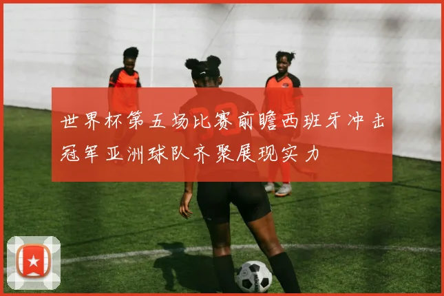 世界杯第五场比赛前瞻西班牙冲击冠军亚洲球队齐聚展现实力